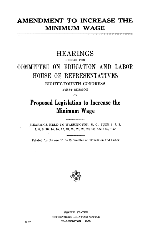 handle is hein.leghis/fairlsaa0002 and id is 1 raw text is: AMENDMENT TO INCREASE THE
MINIMUM WAGE

HEARINGS
BEFORE THE
COMMITTEE ON EDUCATION AND LABOR
HOUSE OF REPRESENTATIVES
EIGHTY-FOURTH CONGRESS
FIRST SESSION
ON

Proposed

Legislation to Increase the
Minimum Wage

HEARINGS HELD IN WASI-UNGTON, D. C., JUNE 1, 2, 3,
7, 8, 9, 10, 14, 15, 17, 21, 22, 23, 24, 28, 29, AND 30, 1955
Printed for the use of the Committee on Education and Labor
0
UNITED STATES
GOVERNMENT PRINTING OFFICE
WASHINGTON : 1955


