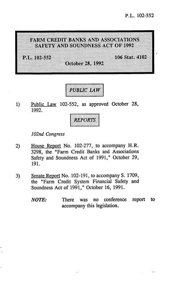 handle is hein.leghis/fcbassa0001 and id is 1 raw text is: P.L. 102-552

1)    Public Law  102-552, as approved October 28,
1992.
102nd Congress
2)    House Report No. 102-277, to accompany H.R.
3298, the Farm Credit Banks and Associations
Safety and Soundness Act of 1991, October 29,
191.
3)    Senate Report No. 102-191, to accompany S. 1709,
the Farm Credit System Financial Safety and
Soundness Act of 1991, October 16, 1991.

NOTE:

There  was   no  conference
accompany this legislation.

report to

...............  ......  ...  ...............
...............  ......   -  ...............
...............  ..... I  .........  .......
......................      .....     ... -
..............   .....       ...      .....
..........
..............         .....    ...........
...............


