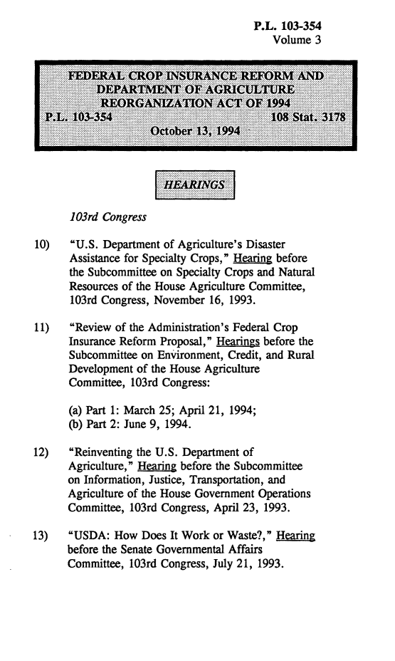 handle is hein.leghis/fcirda0003 and id is 1 raw text is: P.L. 103-354
Volume 3
103rd Congress
10)   U.S. Department of Agriculture's Disaster
Assistance for Specialty Crops, Hearing before
the Subcommittee on Specialty Crops and Natural
Resources of the House Agriculture Committee,
103rd Congress, November 16, 1993.
11)   Review of the Administration's Federal Crop
Insurance Reform Proposal, Hearings before the
Subcommittee on Enironment, Credit, and Rural
Development of the House Agriculture
Committee, 103rd Congress:
(a) Part 1: March 25; April 21, 1994;
(b) Part 2: June 9, 1994.
12)   Reinventing the U.S. Department of
Agriculture, Heaing before the Subcommittee
Subcommiton, Justice, Transportation, and
Agriculture of the House Government Operations
Committee, 103rd Congress, April 23, 1993.
13)   USDA: How Does It Work or Waste?, Hearing
before the Senate Governmental Affairs
Committee, 103rd Congress, July 21, 1993.


