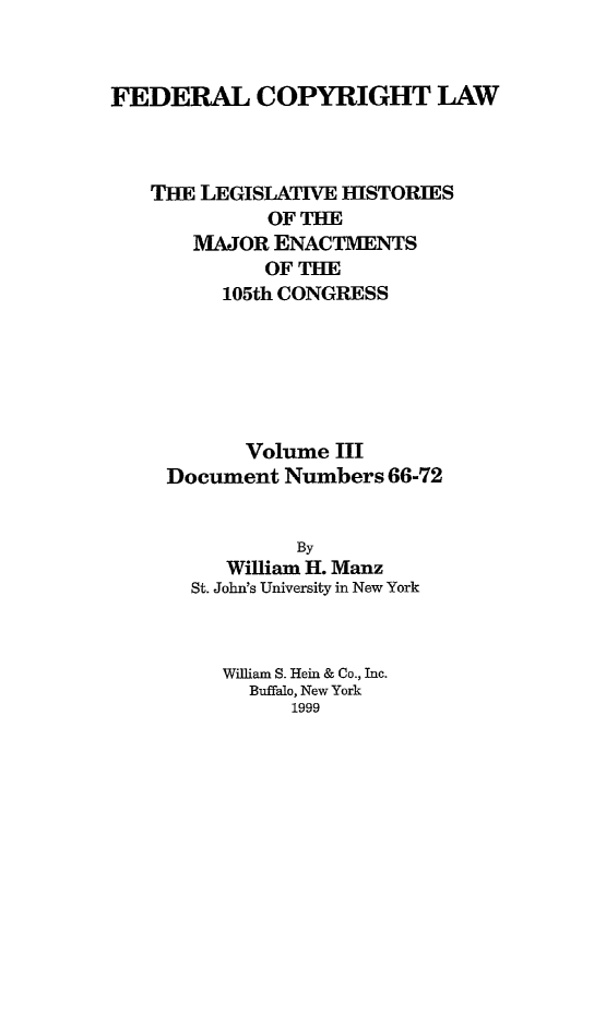 handle is hein.leghis/fcl0003 and id is 1 raw text is: FEDERAL COPYRIGHT LAW
THE LEGISLATIVE HISTORIES
OF THE
MAJOR ENACTMENTS
OF THE
105th CONGRESS
Volume III
Document Numbers 66-72
By
William H. Manz
St. John's University in New York
William S. Hein & Co., Inc.
Buffalo, New York
1999


