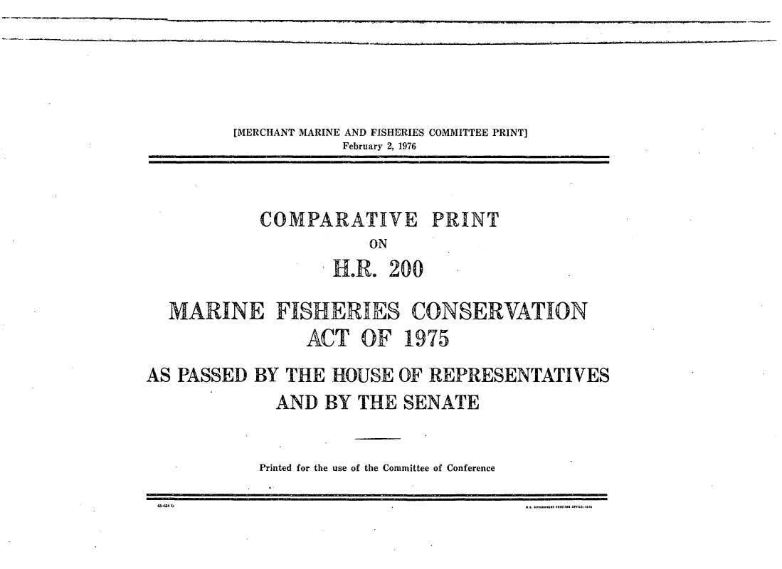 handle is hein.leghis/fcma0008 and id is 1 raw text is: [MERCHANT MARINE AND FISHERIES COMMITTEE PRINT]
February 2,1976

COMPARATIVE PRINT
ON
H.R. 200

MARINE FISHERIES CONSERVATION
ACT OF 1975
AS PASSED BY THE HOUSE OF REPRESENTATIVES
AND BY THE SENATE
Printed for the use of the Committee of Conference


