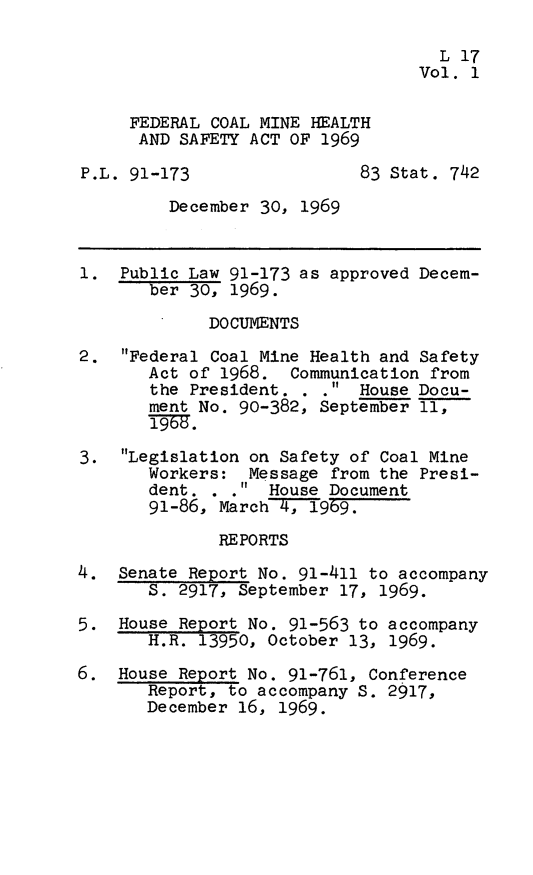 handle is hein.leghis/fcmhsa0001 and id is 1 raw text is: L 17
Vol. 1
FEDERAL COAL MINE HEALTH
AND SAFETY ACT OF 1969
P.L. 91-173                 83 Stat. 742
December 30, 1969
1. Public Law 91-173 as approved Decem-
ber 30, 1969.
DOCUMENTS
2. Federal Coal Mine Health and Safety
Act of 1968. Communication from
the President. . . House Docu-
ment No. 90-382, September 11,
3. Legislation on Safety of Coal Mine
Workers: Message from the Presi-
dent. . * House Document
91-86, March 4,_9 9.
REPORTS
4. Senate Report No. 91-411 to accompany
S. 2917, September 17, 1969.
5. House Report No. 91-563 to accompany
H.R. 13950, October 13, 1969.
6. House Report No. 91-761, Conference
Report, to accompany S. 2917,
December 16, 1969.


