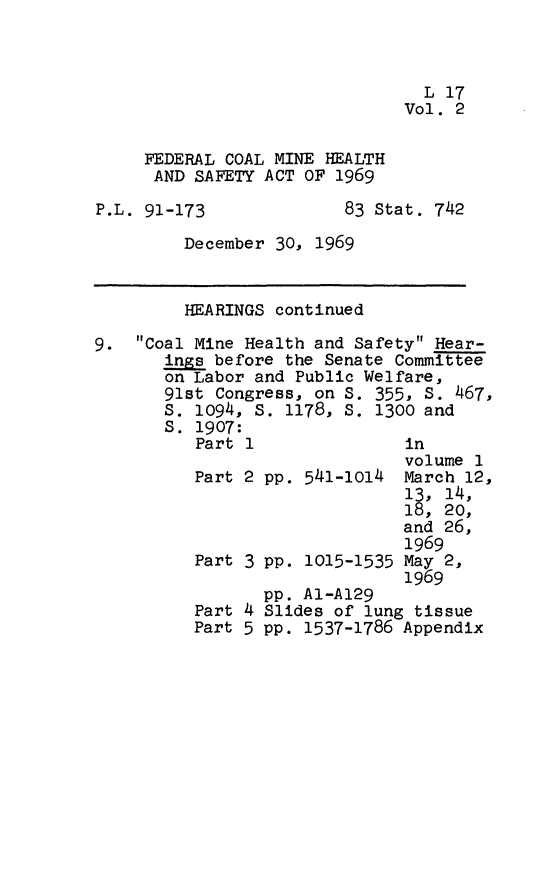 handle is hein.leghis/fcmhsa0002 and id is 1 raw text is: L 17
Vol. 2

FEDERAL COAL MINE HEALTH
AND SAFETY ACT OF 1969

P.L. 91-173

83 Stat. 742

December 30, 1969

HEARINGS continued
9. Coal Mine Health and Safety Hear-
ings before the Senate Committee
on Labor and Public Welfare,
91st Congress, on S. 355, S. 467,
s. 1094, S. 1178, S. 1300 and
S. 1907:
Part 1               in

Part 2 pp. 541-1014
Part 3 PP. 1015-1535

Part 4
Part 5

volume 1
March 12,
13, 14,
18, 20,
and 26,
1969
May 2,
1969

pp. A1-A129
Slides of lung tissue
pp. 1537-1786 Appendix


