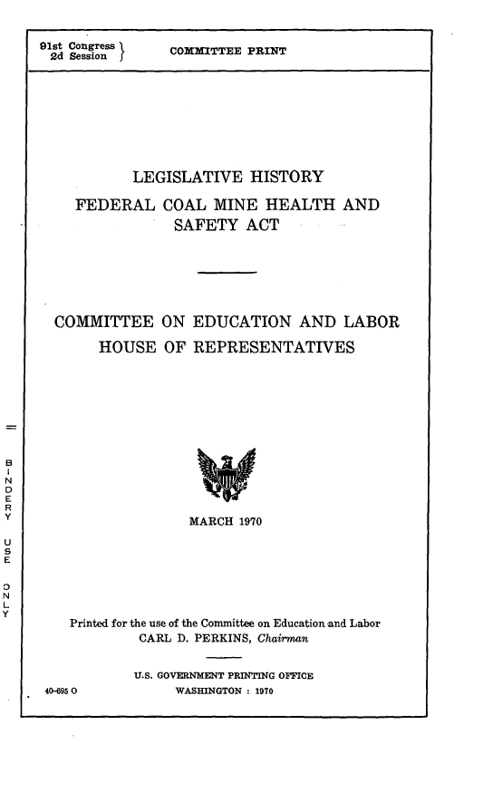 handle is hein.leghis/fcmhsa0005 and id is 1 raw text is: 91st Congress 1
2d Session

COMNITTEE PRINT

LEGISLATIVE HISTORY
FEDERAL COAL MINE HEALTH AND
SAFETY ACT
COMMITTEE ON EDUCATION AND LABOR
HOUSE OF REPRESENTATIVES
MARCH 1970
Printed for the use of the Committee on Education and Labor
CARL D. PERKINS, Chairman
U.S. GOVERNMENT PRINTING OFFICE
40-6950          WASHINGTON : 1970


