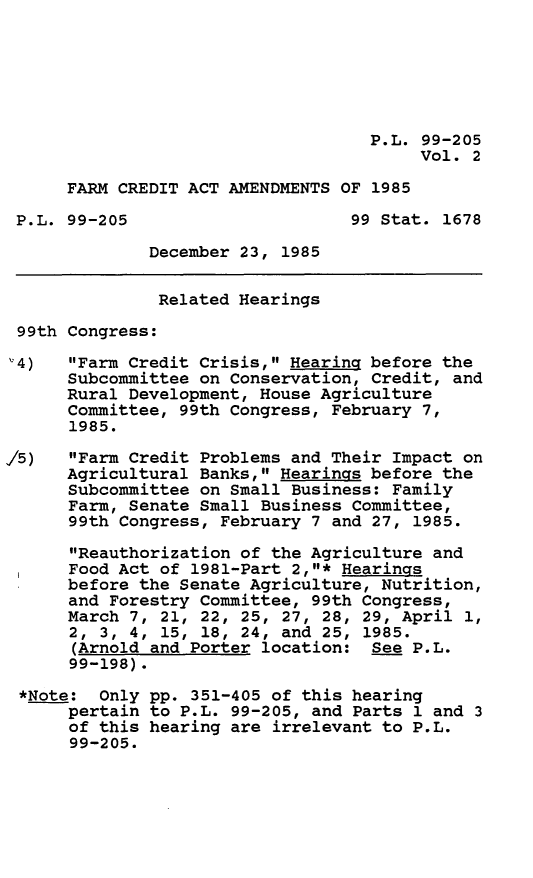 handle is hein.leghis/fcredaa0002 and id is 1 raw text is: P.L. 99-205
Vol. 2
FARM CREDIT ACT AMENDMENTS OF 1985
P.L. 99-205                     99 Stat. 1678
December 23, 1985
Related Hearings
99th Congress:
'4)   Farm Credit Crisis, Hearing before the
Subcommittee on Conservation, Credit, and
Rural Development, House Agriculture
Committee, 99th Congress, February 7,
1985.
15)   Farm Credit Problems and Their Impact on
Agricultural Banks, Hearings before the
Subcommittee on Small Business: Family
Farm, Senate Small Business Committee,
99th Congress, February 7 and 27, 1985.
Reauthorization of the Agriculture and
Food Act of 1981-Part 2,* Hearings
before the Senate Agriculture, Nutrition,
and Forestry Committee, 99th Congress,
March 7, 21, 22, 25, 27, 28, 29, April 1,
2, 3, 4, 15, 18, 24, and 25, 1985.
(Arnold and Porter location: See P.L.
99-198).
*Note: Only pp. 351-405 of this hearing
pertain to P.L. 99-205, and Parts 1 and 3
of this hearing are irrelevant to P.L.
99-205.



