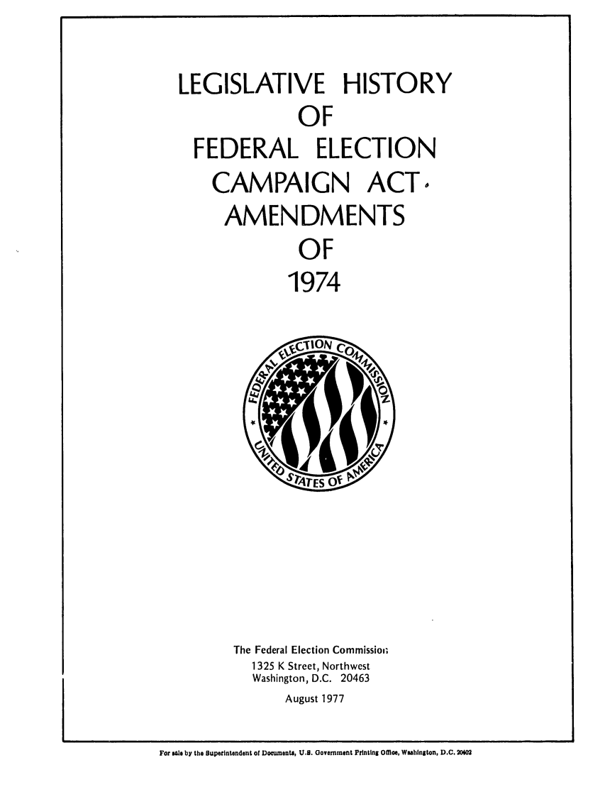 handle is hein.leghis/fdelcmpa0001 and id is 1 raw text is: LEGISLATIVE HISTORY
OF
FEDERAL ELECTION

CAMPAIGN ACTo
AMENDMENTS
OF
1974

The Federal Election Commissioi;
1 325 K Street, Northwest
Washington, D.C. 20463
August 1977

For stle by the Superintendent of Documents, U.B. Government Printing Ofio, Wahlngton, D.C. 20402


