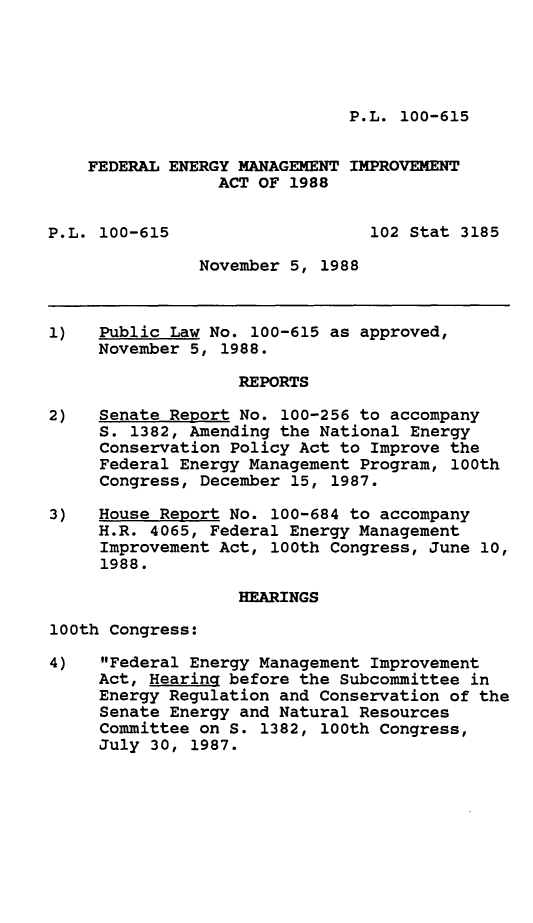 handle is hein.leghis/fdengmg0001 and id is 1 raw text is: P.L. 100-615

FEDERAL ENERGY MANAGEMENT IMPROVEMENT
ACT OF 1988
P.L. 100-615                   102 Stat 3185
November 5, 1988
1)   Public Law No. 100-615 as approved,
November 5, 1988.
REPORTS
2)   Senate Report No. 100-256 to accompany
S. 1382, Amending the National Energy
Conservation Policy Act to Improve the
Federal Energy Management Program, 100th
Congress, December 15, 1987.
3)   House Report No. 100-684 to accompany
H.R. 4065, Federal Energy Management
Improvement Act, 100th Congress, June 10,
1988.
HEARINGS
100th Congress:
4)   Federal Energy Management Improvement
Act, Hearing before the Subcommittee in
Energy Regulation and Conservation of the
Senate Energy and Natural Resources
Committee on S. 1382, 100th Congress,
July 30, 1987.


