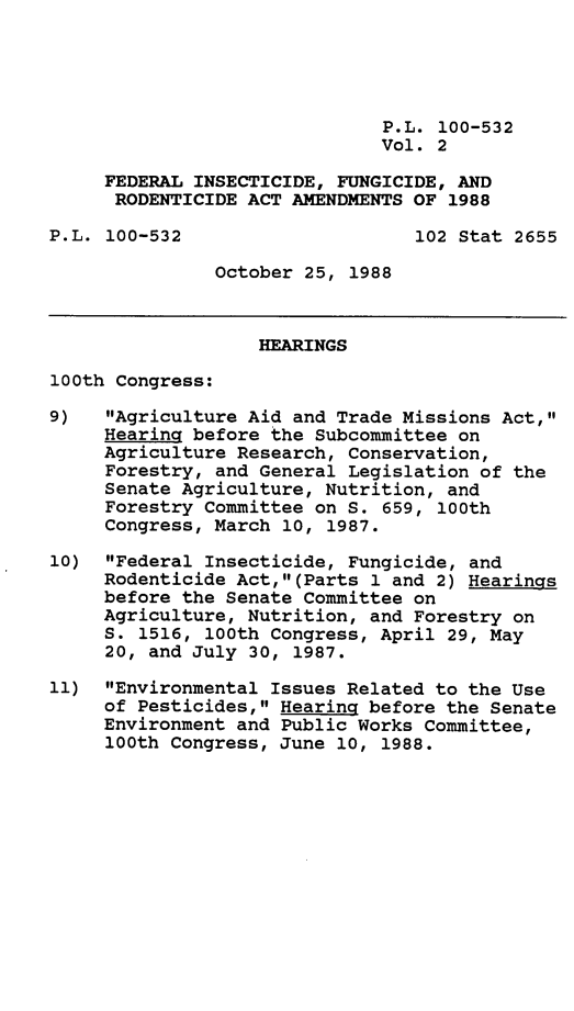 handle is hein.leghis/fdfung0002 and id is 1 raw text is: P.L. 100-532
Vol. 2
FEDERAL INSECTICIDE, FUNGICIDE, AND
RODENTICIDE ACT AMENDMENTS OF 1988
P.L. 100-532                     102 Stat 2655
October 25, 1988
HEARINGS
100th Congress:
9)   Agriculture Aid and Trade Missions Act,
Hearing before the Subcommittee on
Agriculture Research, Conservation,
Forestry, and General Legislation of the
Senate Agriculture, Nutrition, and
Forestry Committee on S. 659, 100th
Congress, March 10, 1987.
10) Federal Insecticide, Fungicide, and
Rodenticide Act,(Parts 1 and 2) Hearings
before the Senate Committee on
Agriculture, Nutrition, and Forestry on
S. 1516, 100th Congress, April 29, May
20, and July 30, 1987.
11) Environmental Issues Related to the Use
of Pesticides, Hearing before the Senate
Environment and Public Works Committee,
100th Congress, June 10, 1988.


