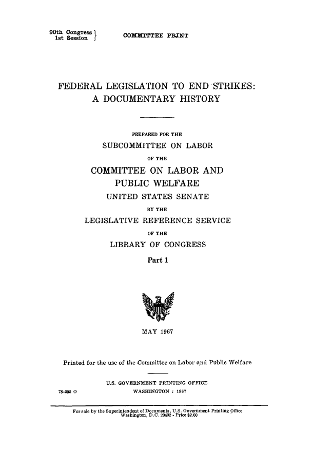 handle is hein.leghis/fdlegends0001 and id is 1 raw text is: 90th Congress
1st Session

COM3ITTEE PPINT

FEDERAL LEGISLATION TO END -STRIKES:
A DOCUMENTARY HISTORY
PREPARED FOR THE
SUBCOMMITTEE ON LABOR
OF THE
COMMITTEE ON LABOR AND
PUBLIC WELFARE
UNITED STATES SENATE
BY THE
LEGISLATIVE REFERENCE SERVICE
OF THE
LIBRARY OF CONGRESS
Part 1
MAY 1967
Printed for the use of the Committee on Labor and Public Welfare

78-505 0

U.S. GOVERNMENT PRINTING OFFICE
WASHINGTON : 1967

For sale by the Superintendent of Documents, U.S. Government Printing Office
Washington, D.C. 20402 - Price $2.00


