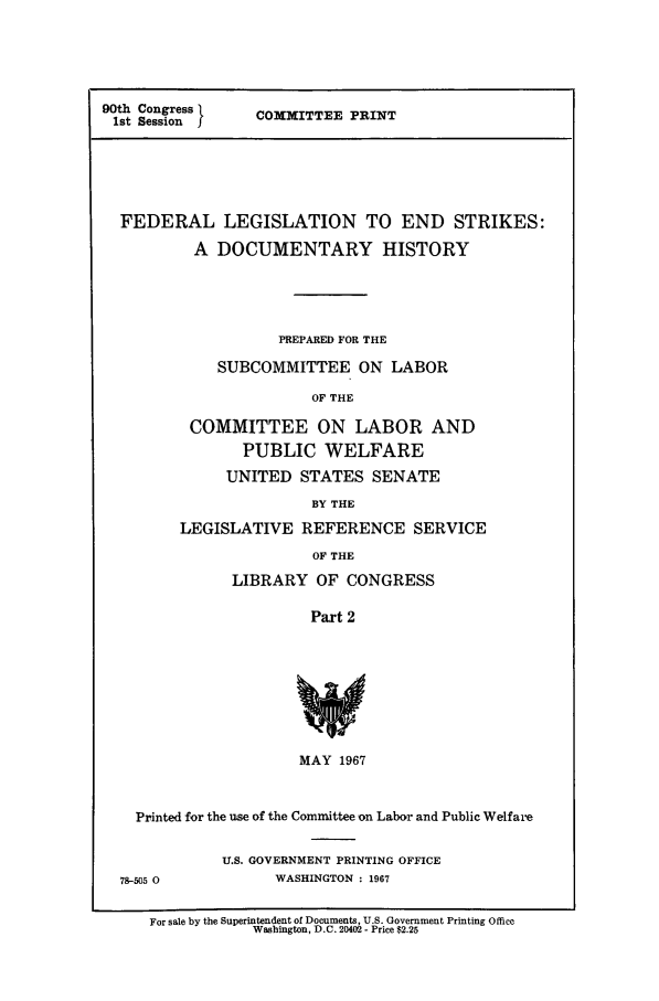 handle is hein.leghis/fdlegends0002 and id is 1 raw text is: 90th Congress
1st Session I

COMMITTEE PRINT

FEDERAL LEGISLATION TO END STRIKES:
A DOCUMENTARY HISTORY
PREPARED FOR THE
SUBCOMMITTEE ON LABOR
OF THE
COMMITTEE ON LABOR AND
PUBLIC WELFARE
UNITED STATES SENATE
BY THE
LEGISLATIVE REFERENCE SERVICE
OF THE
LIBRARY OF CONGRESS
Part 2
MAY 1967
Printed for the use of the Committee on Labor and Public Welfare
U.S. GOVERNMENT PRINTING OFFICE
78-505 O             WASHINGTON : 1967
For sale by the Superintendent of Documents, U.S. Government Printing Office
Washington, D.C. 20402 - Price $2.25


