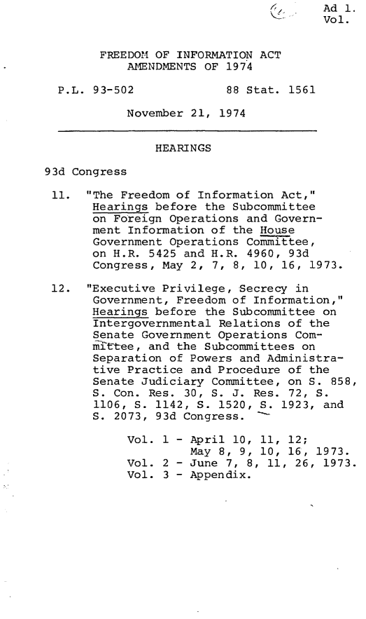 handle is hein.leghis/fdmiaa0002 and id is 1 raw text is: 4       Ad 1.
Vol.
FREEDOM OF INFORMATION ACT
AMENDMENTS OF 1974
P.L. 93-502             88 Stat. 1561
November 21, 1974
HEARINGS
93d Congress
11. The Freedom of Information Act,
Hearings before the Subcommittee
on Foreign Operations and Govern-
ment Information of the House
Government Operations Committee,
on H.R. 5425 and H.R. 4960, 93d
Congress, May 2, 7, 8, 10, 16, 1973.
12. Executive Privilege, Secrecy in
Government, Freedom of Information,
Hearings before the Subcommittee on
Intergovernmental Relations of the
Senate Government Operations Com-
mi'ttee, and the Subcommittees on
Separation of Powers and Administra-
tive Practice and Procedure of the
Senate Judiciary Committee, on S. 858,
S. Con. Res. 30, S. J. Res. 72, S.
1106, S. 1142, S. 1520, S. 1923, and
S. 2073, 93d Congress. -
Vol. 1 - April 10, 11, 12;
May 8, 9, 10, 16, 1973.
Vol. 2 - June 7, 8, 11, 26, 1973.
Vol. 3 - Appendix.


