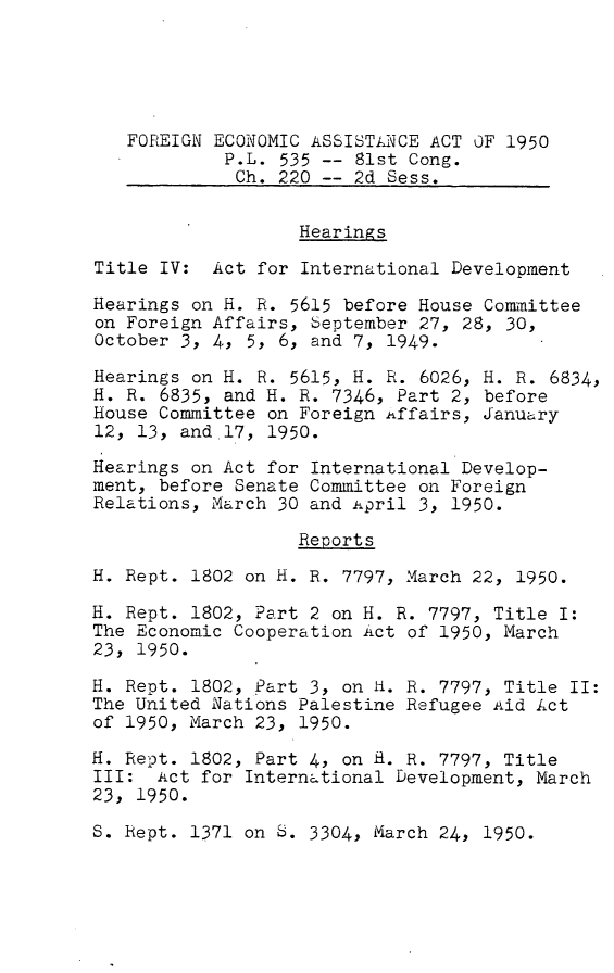 handle is hein.leghis/feaa0002 and id is 1 raw text is: FOREIGN ECONOMIC ASSISTANiCE ACT OF 1950
P.L. 535 -- 81st Cong.
Ch. 220 -- 2d Sess.
Hearings
Title IV: Act for International Development
Hearings on H. R. 5615 before House Committee
on Foreign Affairs, September 27, 28, 30,
October 3, 4, 5, 6, and 7, 1949.
Hearings on H. R. 5615, H. R. 6026, H. R. 6834,
H. R. 6835, and H. R. 7346, Part 2, before
House Committee on Foreign itffairs, January
12, 13, and 17, 1950.
Hearings on Act for International Develop-
ment, before Senate Committee on Foreign
Relations, March 30 and ipril 3, 1950.
Reports
H. Rept. 1802 on H. R. 7797, March 22, 1950.
H. Rept. 1802, Part 2 on H. R. 7797, Title I:
The Economic Cooperation Act of 1950, March
23, 1950.
H. Rept. 1802, Part 3, on H. R. 7797, Title II:
The United Nations Palestine Refugee Aid Act
of 1950, March 23, 1950.
H. Rept. 1802, Part 4, on H. R. 7797, Title
III: Act for International Development, March
23, 1950.
S. Rept. 1371 on S. 3304, March 24, 1950.



