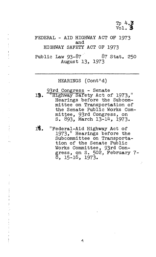 handle is hein.leghis/fedahw0004 and id is 1 raw text is: 


                            Tp 4.
                            Vol. 3

FEDERAL - AID HIGHWAY ACT OF 1973
              and
   HIGHWAY SAFETY ACT OF 1973

Public Law 93-87       87 Stat. 250
         August 13, 1973


         HEARINGS (Cont'd)

    93rd Congress - Senate
19.  Highway Safety Act of 1973,
       Hearings before the Subcom-
       mittee on Transportation of
       the Senate Public Works Com-
       mittee, 93rd Congress, on
       S. 893, March 13-14, 1973.

A.   Federal-Aid Highway Act of
       1973, Hearings before the
       Subcommittee on Transporta-
       tion of the Senate Public
       Works Committee, 93rd Con-
       gress, on S. 502, February 7-
       5, 15-16, 1973.


