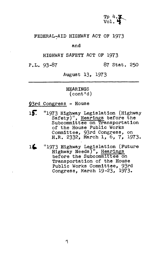 handle is hein.leghis/fedahw0005 and id is 1 raw text is: 

                          Tp 4
                          Vol. f

  FEDERAL-AID HIGHWAY ACT OF 1973
               and

     HIGHWAY SAFETY ACT OF 1973

P.L. 93-87                87 Stat. 250

            August 13, 1973

            HEARINGS
              (cont'd)

93rd Congress - House

15   1973 Highway Legislation (Highway
        Safety), Hearings before the
        Subcommittee on Transportation
        of the House Public Works
        Committee, 93rd Congress, on
        .H.R. 2332, March 1, 6, 7, 1973.

l.   1973 Highway Legislation (Future
        Highway Needs), Hearings
        before the Subcommittee on
        Transportation of the House
        Public Works Committee, 93rd
        Congress, March 19-23, 1973.


I



