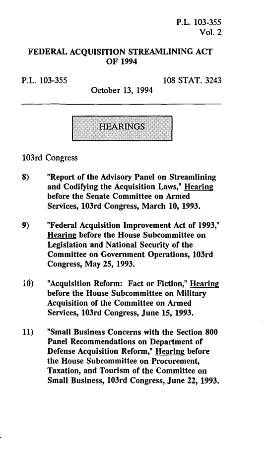 handle is hein.leghis/fedaqs0002 and id is 1 raw text is: P.L. 103-355
Vol. 2
FEDERAL ACQUISITION STREAMLINING ACT
OF 1994
P.L. 103-355                       108 STAT. 3243
October 13, 1994
103rd Congress
8)    Report of the Advisory Panel on Streamlining
and Codifying the Acquisition Laws, Hearing
before the Senate Committee on Armed
Services, 103rd Congress, March 10, 1993.
9)    Federal Acquisition Improvement Act of 1993,
Hearing before the House Subcommittee on
Legislation and National Security of the
Committee on Government Operations, 103rd
Congress, May 25, 1993.
10)   Acquisition Reform: Fact or Fiction, Hearing
before the House Subcommittee on Military
Acquisition of the Committee on Armed
Services, 103rd Congress, June 15, 1993.
11)   Small Business Concerns with the Section 800
Panel Recommendations on Department of
Defense Acquisition Reform, Hearing before
the House Subcommittee on Procurement,
Taxation, and Tourism of the Committee on
Small Business, 103rd Congress, June 22, 1993.


