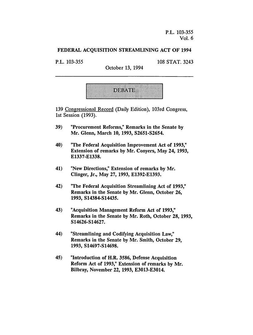 handle is hein.leghis/fedaqs0006 and id is 1 raw text is: P.L. 103-355
Vol. 6
FEDERAL ACQUISITION STREAMLINING ACT OF 1994
P.L. 103-355                              108 STAT. 3243
October 13, 1994
139 Congressional Record (Daily Edition), 103rd Congress,
1st Session (1993).
39)   Procurement Reforms, Remarks in the Senate by
Mr. Glenn, March 10, 1993, S2651-S2654.
40)   The Federal Acquisition Improvement Act of 1993,
Extension of remarks by Mr. Conyers, May 24, 1993,
E1337-E1338.
41)   New Directions, Extension of remarks by Mr.
Clinger, Jr., May 27, 1993, E1392-E1393.
42)   The Federal Acquisition Streamlining Act of 1993,
Remarks in the Senate by Mr. Glenn, October 26,
1993, S14384-S14435.
43)   Acquisition Management Reform Act of 1993,
Remarks in the Senate by Mr. Roth, October 28, 1993,
S14626-S14627.
44)   Streamlining and Codifying Acquisition Law,
Remarks in the Senate by Mr. Smith, October 29,
1993, S14697-S14698.
45)   Introduction of H.R. 3586, Defense Acquisition
Reform Act of 1993, Extension of remarks by Mr.
Bilbray, November 22, 1993, E3013-E3014.


