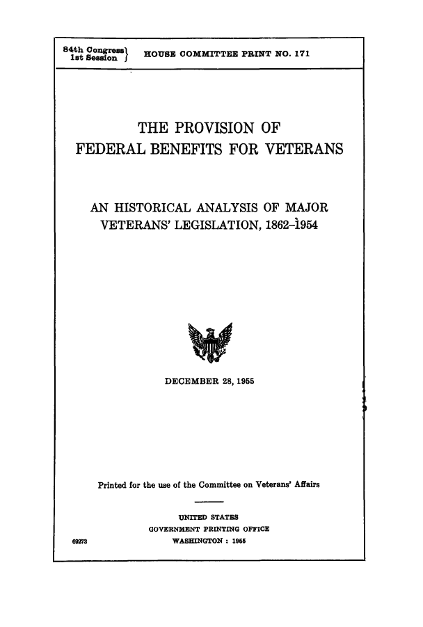 handle is hein.leghis/fedben0001 and id is 1 raw text is: 84th Congreas  HOUSE COMMITTEE PRINT NO. 171
lit Session I

THE PROVISION OF
FEDERAL BENEFITS FOR VETERANS
AN HISTORICAL ANALYSIS OF MAJOR
VETERANS' LEGISLATION, 1862-1954
DECEMBER 28, 1955

e9273

Printed for the use of the Committee on Veterans' Affairs
UNITED STATES
GOVERNMENT PRINTING OFFICE
WASHINGTON : 1955


