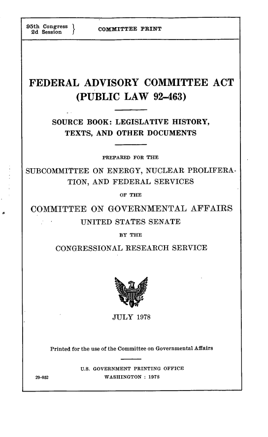 handle is hein.leghis/fedca0002 and id is 1 raw text is: 95th Congress  COMITTEE PRINT
2d Session  C
FEDERAL ADVISORY COMMITTEE ACT
(PUBLIC LAW 92-463)
SOURCE BOOK: LEGISLATIVE HISTORY,
TEXTS, AND OTHER DOCUMENTS
PREPARED FOR THE
SUBCOMMITTEE ON ENERGY, NUCLEAR PROLIFERA-
TION, AND FEDERAL SERVICES
OF THE
COMMITTEE ON GOVERNMENTAL AFFAIRS
UNITED STATES SENATE
BY THE
CONGRESSIONAL RESEARCH SERVICE
JULY 1978

Printed for the use of the Committee on Governmental Affairs
U.S. GOVERNMENT PRINTING OFFICE
29-952                WASHINGTON : 1978


