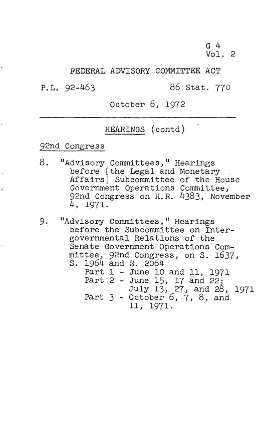 handle is hein.leghis/fedca0003 and id is 1 raw text is: G4
Vol. 2
FEDERAL ADVISORY COMMITTEE ACT
P.L. 92-463              86 Stat. 770
October 6, 1972
HEARINGS (contd)
92nd Congress
8. Advisory Committees, Hearings
before [the Legal and Monetary
Affairs] Subcommittee of the House
Government Operations Committee,
92nd Congress on H.R. 4383, November
4, 1971.
9. Advisory Committees, Hearings
before the Subcommittee on Inter-
governmental Relations of the
Senate Government Operations Com-
mittee, 92nd Congress, on S. 1637,
s. 1964 and S. 2064
Part 1 - June 10 and 11, 1971
Part 2 - June 15, 17 and 22;
July 13, 27, and 28, 1971
Part 3 - October 6, 7, 8, and
11, 1971.


