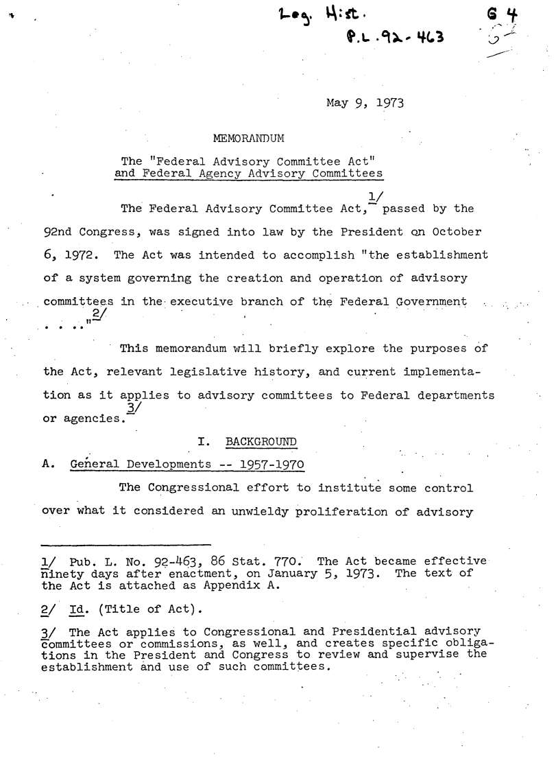 handle is hein.leghis/fedca0005 and id is 1 raw text is: if
May 9, 1973
MEMORANDUM
The Federal Advisory Committee Act
and Federal Agency Advisory Committees
1/
The Federal Advisory Committee Act,- passed by the
92nd Congress, was signed into law by the President on October
6, 1972. The Act was intended to accomplish the establishment
of a system governing the creation and operation of advisory
committees in the executive branch of the Federal Government
*/                                                 ...  .,.
This memorandum will briefly explore the purposes of
the Act, relevant legislative history, and current implementa-
tion as it applies to advisory committees to Federal departments
3/
or agencies.-
I. BACKGROUND
A. General Developments -- 1957-1970
The Congressional effort to institute some control
over what it considered an unwieldy proliferation of advisory
l/  Pub. L. No. 9?-463, 86 Stat. 770.  The Act became effective
ninety days after enactment, on January 5, 1973. The text of
the Act is attached as Appendix A.
2/ Id. (Title of Act).
3/ The Act applies to Congressional and Presidential advisory
Fommittees or commissions, as well, and creates specific obliga-
tions in the President and Congress to review and supervise the
establishment and use of such committees.


