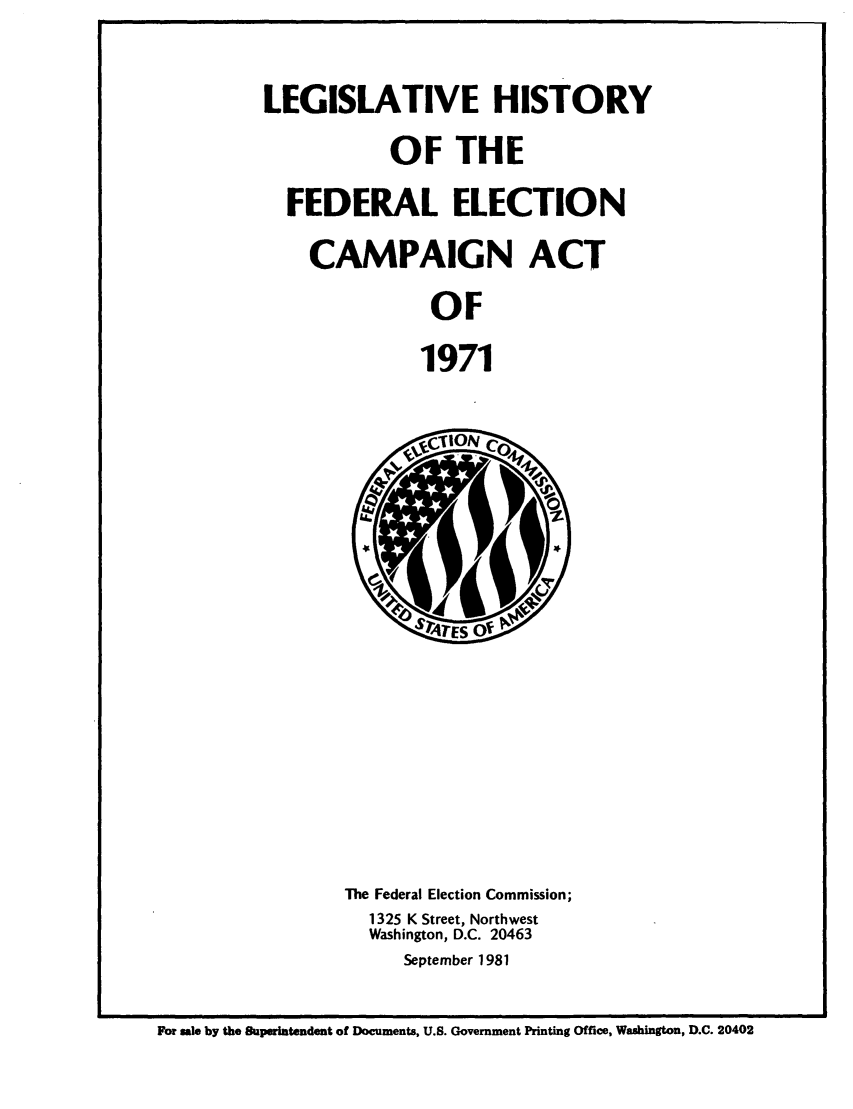 handle is hein.leghis/fedecat0008 and id is 1 raw text is: LEGISLATIVE HISTORY
OF THE
FEDERAL ELECTION
CAMPAIGN ACT
OF
1971

The Federal Election Commission;
1325 K Street, Northwest
Washington, D.C. 20463
September 1981

For sale by the Superintendent of Documents, U.S. Government Printing Office, Washington, D.C. 20402


