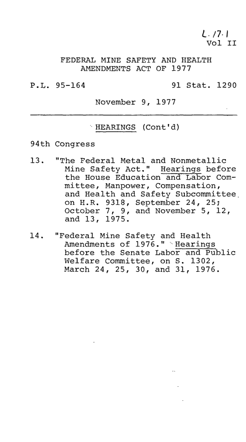 handle is hein.leghis/fedmsha0002 and id is 1 raw text is: 


                                  L. /7-1
                                  Vol  II

      FEDERAL MINE SAFETY AND HEALTH
          AMENDMENTS ACT OF 1977

P.L. 95-164                 91 Stat. 1290

             November 9, 1977


             HEARINGS (Cont'd)

94th Congress

13.  The Federal Metal and Nonmetallic
       Mine Safety Act.  Hearings before
       the House Education and Labor Com-
       mittee, Manpower, Compensation,
       and Health and Safety Subcommittee
       on H.R. 9318, September 24, 25;
       October 7, 9, and November 5, 12,
       and 13, 1975.

14.  Federal Mine Safety and Health
       Amendments of 1976. 'Hearings
       before the Senate Labor and Public
       Welfare Committee, on S. 1302,
       March 24, 25, 30, and 31, 1976.


