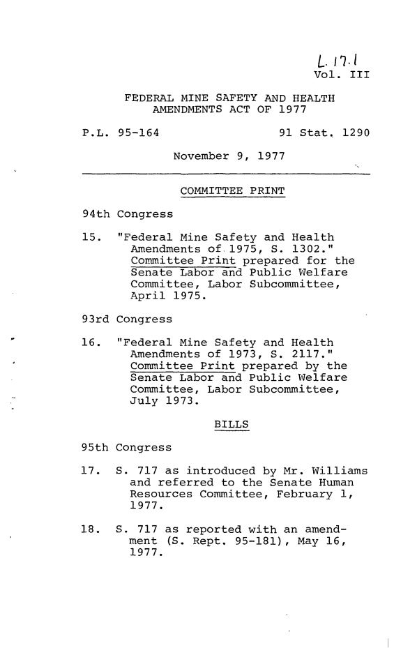 handle is hein.leghis/fedmsha0003 and id is 1 raw text is: 



                                  L. 111
                                  Vol. III

      FEDERAL MINE SAFETY AND HEALTH
          AMENDMENTS ACT OF 1977

P.L. 95-164                 91 Stat. 1290

             November 9, 1977


             COMMITTEE  PRINT

94th Congress

15.  Federal Mine Safety and Health
       Amendments of 1975, S. 1302.
       Committee Print prepared for the
       Senate Labor and Public Welfare
       Committee, Labor Subcommittee,
       April 1975.

93rd Congress

16.  Federal Mine Safety and Health
       Amendments of 1973, S. 2117.
       Committee Print prepared by the
       Senate Labor and Public Welfare
       Committee, Labor Subcommittee,
       July 1973.

                   BILLS

95th Congress

17.  S. 717 as introduced by Mr. Williams
       and referred to the Senate Human
       Resources Committee, February 1,
       1977.

18.  S. 717 as reported with an amend-
       ment (S. Rept. 95-181), May 16,
       1977.


