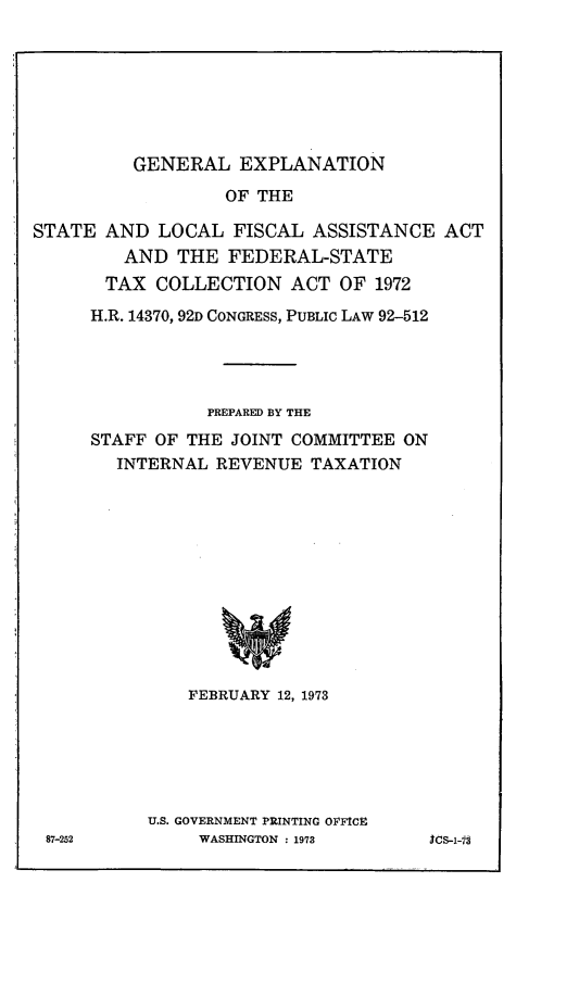 handle is hein.leghis/fedrsa0002 and id is 1 raw text is: GENERAL EXPLANATION

OF THE
STATE AND LOCAL FISCAL ASSISTANCE ACT
AND THE FEDERAL-STATE
TAX COLLECTION ACT OF 1972
H.R. 14370, 92D CONGRESS, PUBLIC LAW 92-512
PREPARED BY THE
STAFF OF THE JOINT COMMITTEE ON
INTERNAL REVENUE TAXATION
FEBRUARY 12, 1973

U.S. GOVERNMENT PRINTING OFICE
WASHINGTON : 1973

87-252

ics-1-7s


