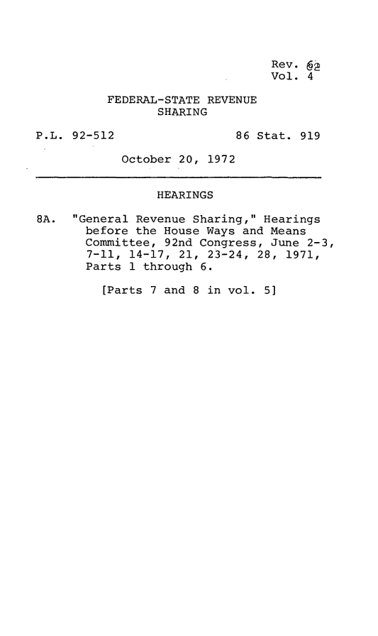 handle is hein.leghis/fedrsa0005 and id is 1 raw text is: Rev. 6
Vol. 4
FEDERAL-STATE REVENUE
SHARING
P.L. 92-512                 86 Stat. 919
October 20, 1972
HEARINGS
8A. General Revenue Sharing, Hearings
before the House Ways and Means
Committee, 92nd Congress, June 2-3,
7-11, 14-17, 21, 23-24, 28, 1971,
Parts 1 through 6.
[Parts 7 and 8 in vol. 5]


