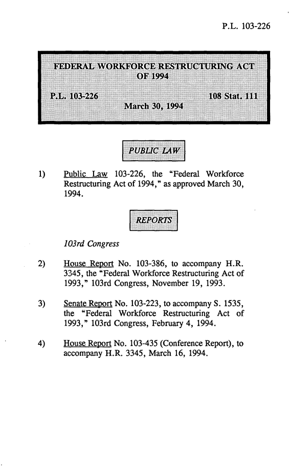 handle is hein.leghis/fedwpa0001 and id is 1 raw text is: P.L. 103-226
FEDERAL WORKFORCE RESTRUCTURING ACT
OF 1994
P.L. 103-226                          108 Stat. 111
March 30, 1994
1)    Public Law  103-226, the Federal Workforce
Restructuring Act of 1994, as approved March 30,
1994.
103rd Congress
2)    House Report No. 103-386, to accompany H.R.
3345, the Federal Workforce Restructuring Act of
1993, 103rd Congress, November 19, 1993.
3)    Senate Report No. 103-223, to accompany S. 1535,
the Federal Workforce Restructuring Act of
1993, 103rd Congress, February 4, 1994.
4)    House Report No. 103-435 (Conference Report), to
accompany H.R. 3345, March 16, 1994.


