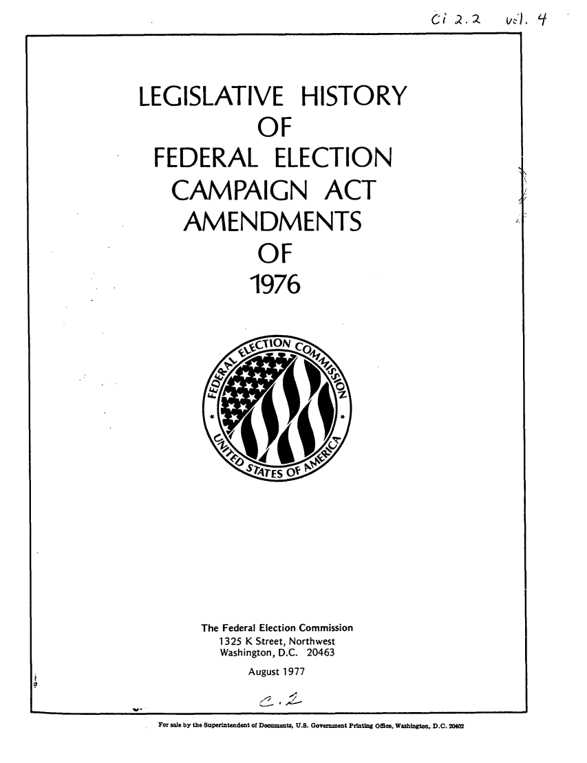 handle is hein.leghis/feleamnts0005 and id is 1 raw text is: C1 .      A

LEGISLATIVE HISTORY
OF
FEDERAL ELECTION

CAMPAIGN ACT
AMENDMENTS
OF
1976

The Federal Election Commission
1325 K Street, Northwest
Washington, D.C. 20463
August 1977
For sale by the Superintendent of Docnznents, U.S. Governient Printing Office, Washington, D.C. 20402


