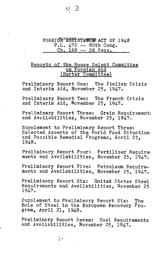 handle is hein.leghis/fgnast0003 and id is 1 raw text is: FOREIGdH ST      - ACT OF 1948
P.L. 472 -- 80th Cong.
C.  1-- 2d Sess.
Reports of the House Select Committee
on Foreign Aid
(Herter Committee)
Preliminary Report One: The Italian Crisis
and Interim Aid, November 25, 1947.
Preliminary Report Two: The French Crisis
and Interim Aid, November 25, 1947.
Preliminary Report Three: Grain Requirement:
and Availabilities, November 25, 1947.
Supplement to Preliminary Report Three:
Selected Aspects of the World Food Situation
and Possible Remedial Programs, April 23,
1948.
Preliminary Report Four: Fertilizer Require-
ments and Availabilities, November 25, 1947.
Preliminary Report Five: Petroleum Require-
ments and Availabilities, November 25, 1947.
Preliminary Report Six: United States Steel
Requirements and Availabilities, November 25,
1947.
Supplement to Preliminery Report Six: The
Role of Steel in the European Recovery Pro-
gram, April 21, 1948.
Preliminary Report Seven: Coal Requirements
and Availabilities, November 25, 1947.


