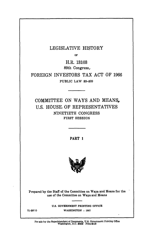 handle is hein.leghis/fgnint0001 and id is 1 raw text is: LEGISLATIVE HISTORY

OF
H.R. 13103
89th Congress,
FOREIGN INVESTORS TAX ACT OF 1966
PUBLIC LAW 89-809
COMMITTEE ON WAYS AND MEANS.,
U.S. HOUSE, OF REPRESENTATIVES
NINETIETH CONGRESS
FIRST SESSION
PART 1
Prepared by the Staff of the Committee on Ways and Means for the
use of the Committee on Ways and Means

U.S. GOVERNMENT PRINTING OFFICE
WASHINGTON : 1967

71-2970

For sale by the Superintendent of Documents, U.S. Government Printing Office
Washington, D.C. 20402 Price $3.50


