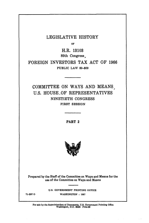 handle is hein.leghis/fgnint0002 and id is 1 raw text is: LEGISLATIVE HISTORY

OF
H.R. 13103
89th Congress,
FOREIGN INVESTORS TAX ACT OF 1966
PUBLIC LAW 89-809
COMMITTEE ON WAYS AND MEANS
U.S. HOUSE,OF REPRESENTATIVES
NINETIETH CONGRESS
FIRST SESSION

PART 2

Prepared by the Staff of the Committee on Ways and Means for the
use of the Committee on Ways and Means

U.S. GOVERNMENT PRINTING OFFICE
WASHINGTON : 1967

For sale by the Superintendent of Documents, U.S. Government Printing Offlce
Washington, D.C. 20402 Price $3

71-297 0


