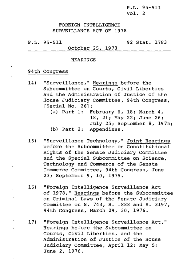 handle is hein.leghis/finsura0002 and id is 1 raw text is:                                 P.L. 95-511
                                Vol. 2

          FOREIGN INTELLIGENCE
        SURVEILLANCE ACT OF 1978

P.L. 95-511                     92 Stat. 1783
             October 25, 1978

             HEARINGS

94th Congress

14)  Surveillance, Hearings before the
     Subcommittee on Courts, Civil Liberties
     and the Administration of Justice of the
     House Judiciary Committee, 94th Congress,
     [Serial No. 26]:
       (a) Part 1: February 6, 18; March 4,
                    18, 21; May 22; June 26;
                    July 25; September 8, 1975;
       (b) Part 2: Appendixes.

15)  Surveillance Technology, Joint Hearings
     before the Subcommittee on Constitutional
     Rights of the Senate Judiciary Committee
     and the Special Subcommittee on Science,
     Technology and Commerce of the Senate
     Commerce Committee, 94th Congress, June
     23; September 9, 10, 1975.

16)  Foreign Intelligence Surveillance Act
     of 1978, Hearings before the Subcommittee
     on Criminal Laws of the Senate Judiciary
     Committee on S. 743, S. 1888 and S. 3197,
     94th Congress, March 29, 30, 1976.

17)  Foreign Intelligence Surveillance Act,
     Hearings before the Subcommittee on
     Courts, Civil Liberties, and the
     Administration of Justice of the House
     Judiciary Committee, April 12; May 5;
     June 2, 1976.


