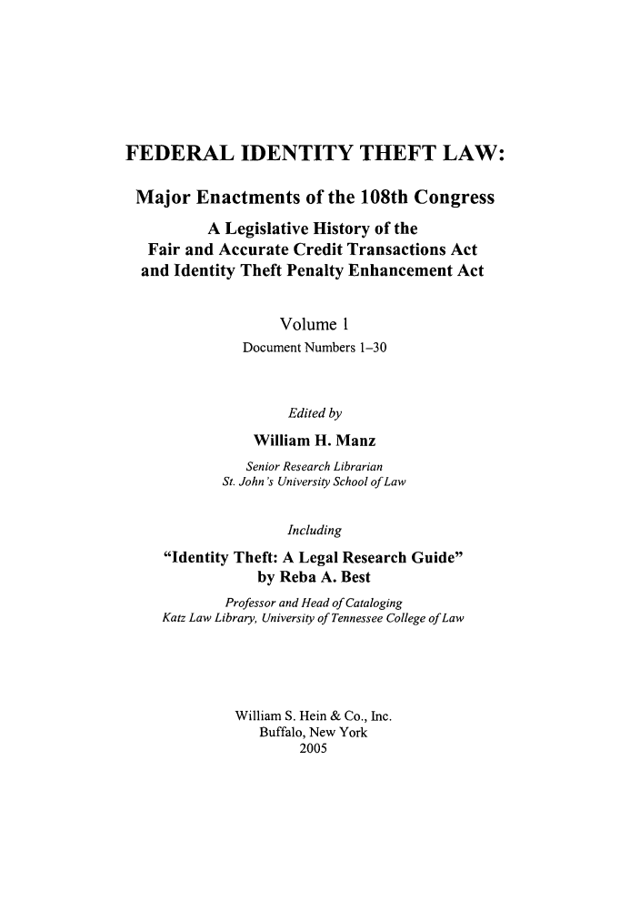 handle is hein.leghis/fitl0001 and id is 1 raw text is: FEDERAL IDENTITY THEFT LAW:
Major Enactments of the 108th Congress
A Legislative History of the
Fair and Accurate Credit Transactions Act
and Identity Theft Penalty Enhancement Act
Volume 1
Document Numbers 1-30
Edited by
William H. Manz

Senior Research Librarian
St. John's University School of Law
Including
Identity Theft: A Legal Research Guide
by Reba A. Best
Professor and Head of Cataloging
Katz Law Library, University of Tennessee College of Law
William S. Hein & Co., Inc.
Buffalo, New York
2005


