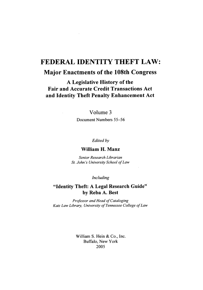 handle is hein.leghis/fitl0003 and id is 1 raw text is: FEDERAL IDENTITY THEFT LAW:
Major Enactments of the 108th Congress
A Legislative History of the
Fair and Accurate Credit Transactions Act
and Identity Theft Penalty Enhancement Act
Volume 3
Document Numbers 55-56
Edited by
William H. Manz
Senior Research Librarian
St. John's University School of Law
Including
Identity Theft: A Legal Research Guide
by Reba A. Best
Professor and Head of Cataloging
Katz Law Library, University of Tennessee College of Law
William S. Hein & Co., Inc.
Buffalo, New York
2005


