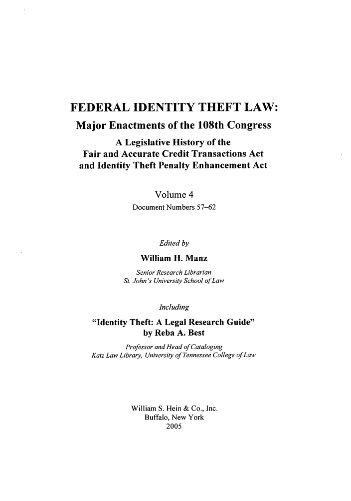 handle is hein.leghis/fitl0004 and id is 1 raw text is: FEDERAL IDENTITY THEFT LAW:
Major Enactments of the 108th Congress
A Legislative History of the
Fair and Accurate Credit Transactions Act
and Identity Theft Penalty Enhancement Act
Volume 4
Document Numbers 57-62
Edited by
William H. Manz
Senior Research Librarian
St. John's University School of Law
Including
Identity Theft: A Legal Research Guide
by Reba A. Best
Professor and Head of Cataloging
Katz Law Library, University of Tennessee College of Law
William S. Hein & Co., Inc.
Buffalo, New York
2005


