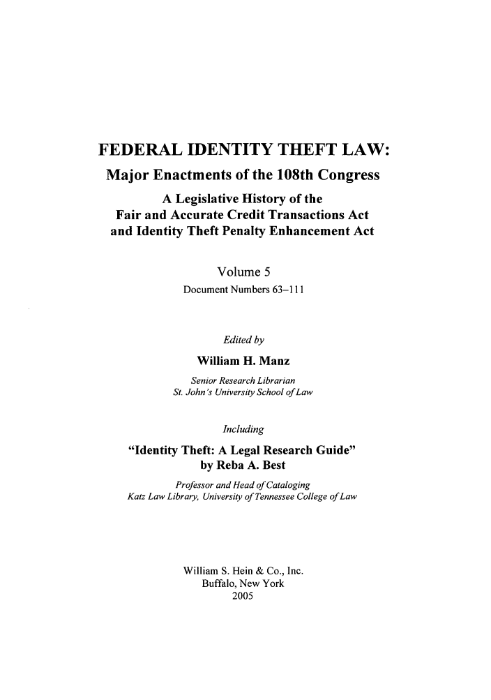 handle is hein.leghis/fitl0005 and id is 1 raw text is: FEDERAL IDENTITY THEFT LAW:
Major Enactments of the 108th Congress
A Legislative History of the
Fair and Accurate Credit Transactions Act
and Identity Theft Penalty Enhancement Act
Volume 5
Document Numbers 63-111
Edited by
William H. Manz
Senior Research Librarian
St. John's University School of Law
Including
Identity Theft: A Legal Research Guide
by Reba A. Best
Professor and Head of Cataloging
Katz Law Library, University of Tennessee College of Law
William S. Hein & Co., Inc.
Buffalo, New York
2005


