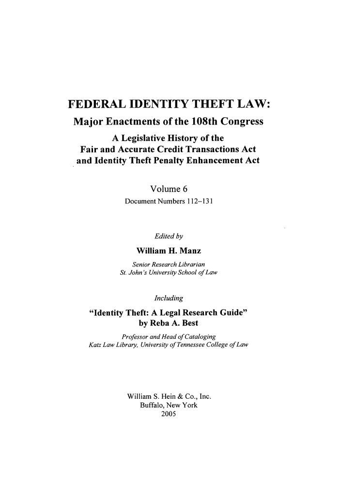 handle is hein.leghis/fitl0006 and id is 1 raw text is: FEDERAL IDENTITY THEFT LAW:
Major Enactments of the 108th Congress
A Legislative History of the
Fair and Accurate Credit Transactions Act
and Identity Theft Penalty Enhancement Act
Volume 6
Document Numbers 112-131
Edited by
William H. Manz
Senior Research Librarian
St. John's University School of Law
Including
Identity Theft: A Legal Research Guide
by Reba A. Best
Professor and Head of Cataloging
Katz Law Library, University of Tennessee College of Law
William S. Hein & Co., Inc.
Buffalo, New York
2005


