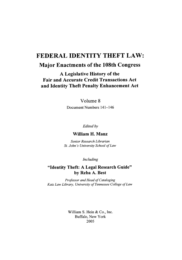 handle is hein.leghis/fitl0008 and id is 1 raw text is: FEDERAL IDENTITY THEFT LAW:
Major Enactments of the 108th Congress
A Legislative History of the
Fair and Accurate Credit Transactions Act
and Identity Theft Penalty Enhancement Act
Volume 8
Document Numbers 141-146
Edited by
William H. Manz
Senior Research Librarian
St. John s University School of Law
Including
Identity Theft: A Legal Research Guide
by Reba A. Best
Professor and Head of Cataloging
Katz Law Library, University of Tennessee College of Law
William S. Hein & Co., Inc.
Buffalo, New York
2005


