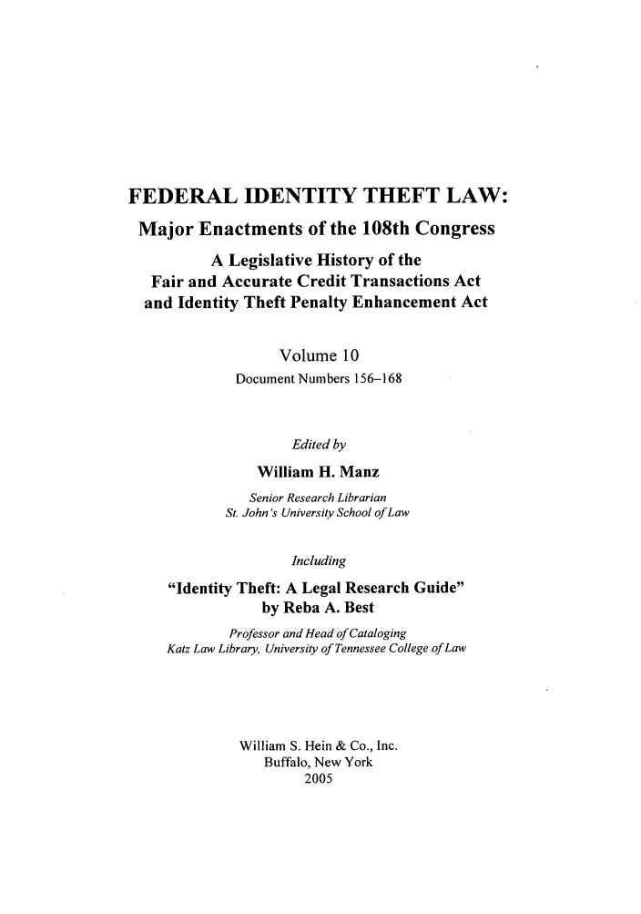 handle is hein.leghis/fitl0010 and id is 1 raw text is: FEDERAL IDENTITY THEFT LAW:
Major Enactments of the 108th Congress
A Legislative History of the
Fair and Accurate Credit Transactions Act
and Identity Theft Penalty Enhancement Act
Volume 10
Document Numbers 156-168
Edited by
William H. Manz

Senior Research Librarian
St. John's University School of Law
Including
Identity Theft: A Legal Research Guide
by Reba A. Best
Professor and Head of Cataloging
Katz Law Library, University of Tennessee College of Law
William S. Hein & Co., Inc.
Buffalo, New York
2005


