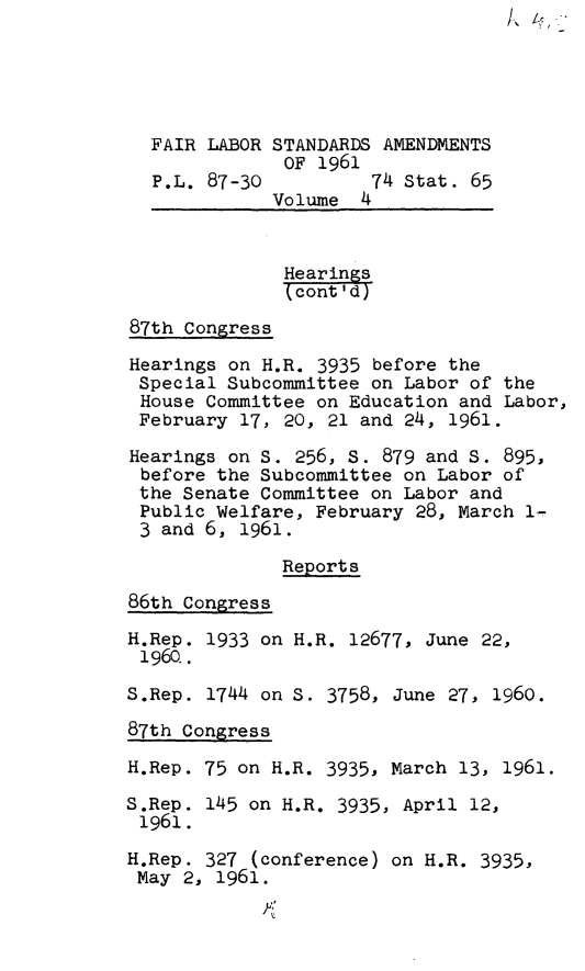 handle is hein.leghis/flsta0004 and id is 1 raw text is: FAIR LABOR STANDARDS AMENDMENTS
OF 1961
P.L. 87-30          74 Stat. 65
Volume 4
Hearings
kcont'd)
87th Congress
Hearings on H.R. 3935 before the
Special Subcommittee on Labor of the
House Committee on Education and Labor,
February 17, 20, 21 and 24, 1961.
Hearings on S. 256, S. 879 and s. 895,
before the Subcommittee on Labor of
the Senate Committee on Labor and
Public Welfare, February 28, March 1-
3 and 6, 1961.
Reports
86th Congress
H.Rep. 1933 on H.R. 12677, June 22,
1960..
S.Rep. 1744 on S. 3758, June 27, 1960.
87th Congress
H.Rep. 75 on H.R. 3935, March 13, 1961.
S.Rep. 145 on H.R. 3935, April 12,
1961.
H.Rep. 327 (conference) on H.R. 3935,
May 2, 1961.


