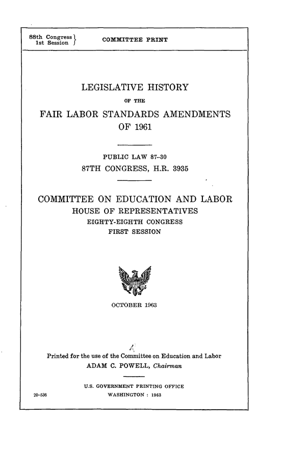 handle is hein.leghis/flsta0006 and id is 1 raw text is: 88th Congress  COMMITTEE PRINT
1st Session
LEGISLATIVE HISTORY
OF THE
FAIR LABOR STANDARDS AMENDMENTS
OF 1961
PUBLIC LAW 87-30
87TH CONGRESS, H.R. 3935
COMMITTEE ON EDUCATION AND LABOR
HOUSE OF REPRESENTATIVES
EIGHTY-EIGHTH CONGRESS
FIRST SESSION
OCTOBER 1963

Printed for the use of the Committee on Education and Labor
ADAM C. POWELL, Chairman
U.S. GOVERNMENT PRINTING OFFICE
20-536                WASHINGTON : 1963


