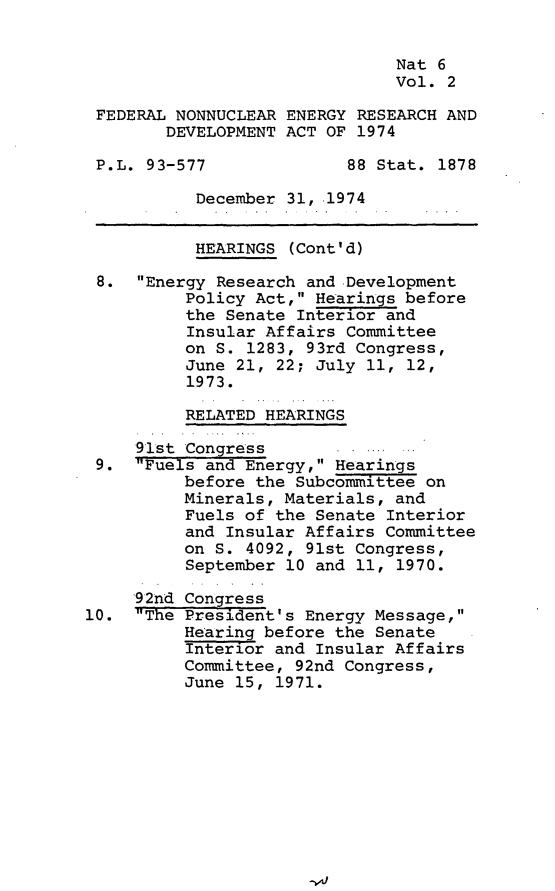 handle is hein.leghis/fnnerd0002 and id is 1 raw text is: 


                               Nat 6
                               Vol. 2

 FEDERAL NONNUCLEAR ENERGY RESEARCH AND
        DEVELOPMENT ACT OF 1974

 P.L. 93-577              88 Stat. 1878

           December 31, .1974


           HEARINGS (Cont'd)

 8.  Energy Research and Development
          Policy Act, Hearings before
          the Senate Interior and
          Insular Affairs Committee
          on S. 1283, 93rd Congress,
          June 21, 22; July 11, 12,
          1973.

          RELATED HEARINGS

     91st Congress       .
 9.  Fuels and Energy, Hearings
          before the Subcommittee on
          Minerals, Materials, and
          Fuels of the Senate Interior
          and Insular Affairs Committee
          on S. 4092, 91st Congress,
          September 10 and 11, 1970.

     92nd Congress
10.  The President's Energy Message,
          Hearing before the Senate
          Interior and Insular Affairs
          Committee, 92nd Congress,
          June 15, 1971.


