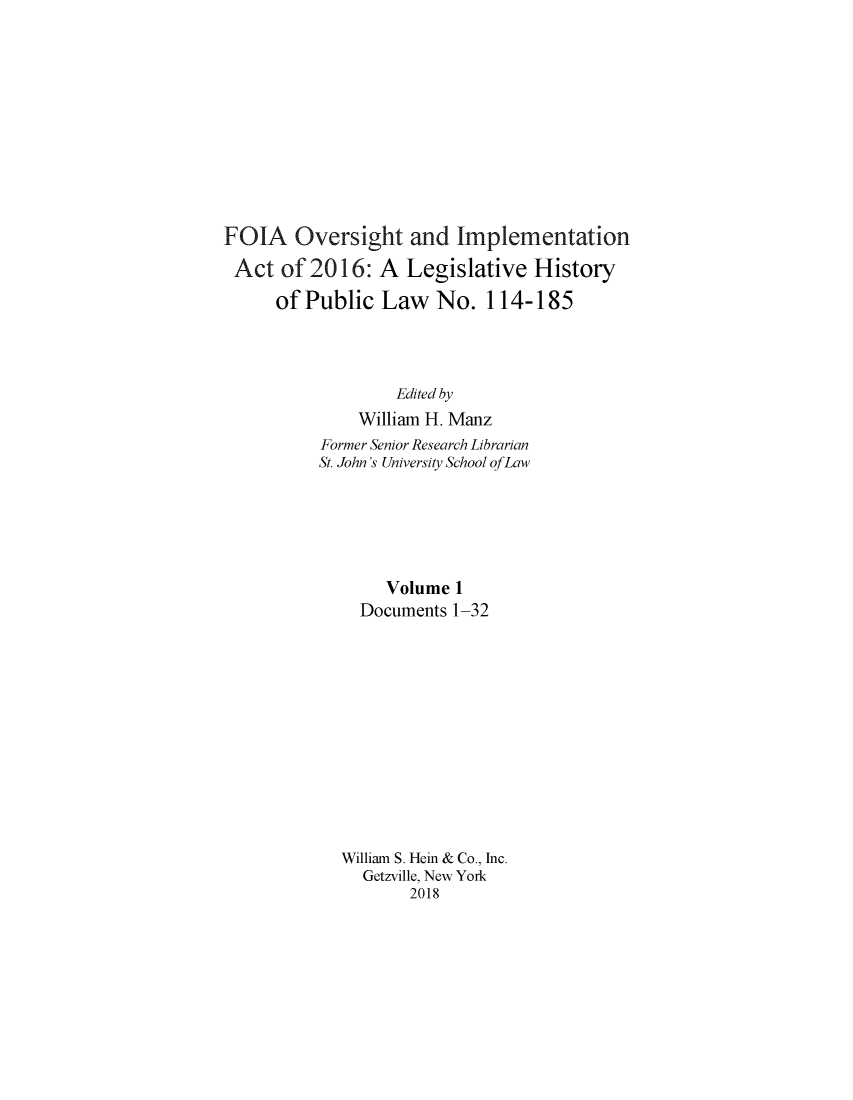 handle is hein.leghis/foialh0001 and id is 1 raw text is: 











FOIA Oversight and Implementation

Act   of 2016:   A  Legislative  History

      of Public  Law   No.  114-185




                   Edited by
              William H. Manz
          Former Senior Research Librarian
          St. John's University School ofLaw






                 Volume  1
               Documents 1-32













             William S. Hein & Co., Inc.
               Getzville, New York
                    2018


