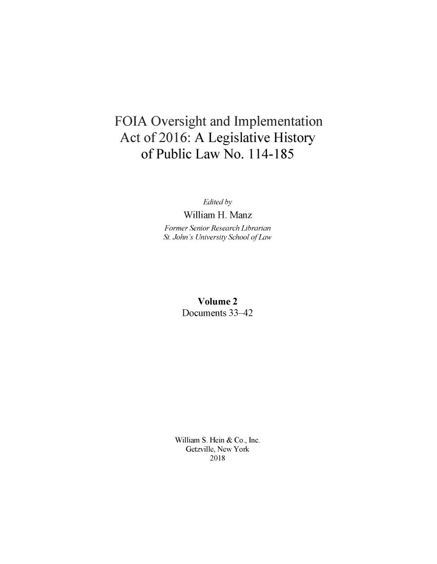 handle is hein.leghis/foialh0002 and id is 1 raw text is: 











FOIA Oversight and Implementation

Act   of 2016:   A  Legislative  History

      of Public  Law   No.  114-185




                   Edited by
              William H. Manz
          Former Senior Research Librarian
          St. John's University School ofLaw






                 Volume  2
              Documents 33-42












              William S. Hein & Co., Inc.
              Getzville, New York
                    2018


