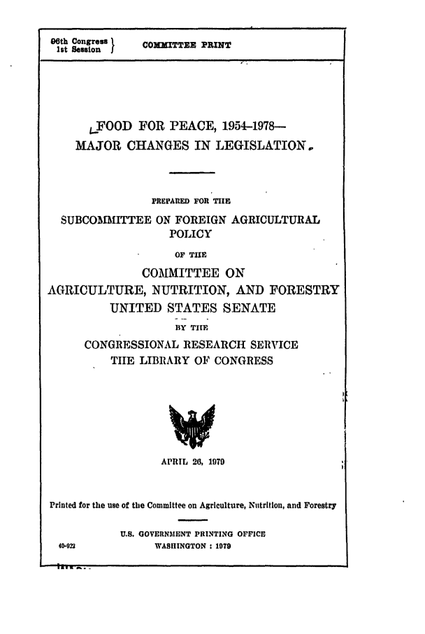 handle is hein.leghis/food0001 and id is 1 raw text is: 


06th Congress
lst Session


COXITTEE PRINT


       SFOOD FOR PEACE, 1954-1978--

    MAJOR CHANGES IN LEGISLATION.,




                 PREPARED FOR TIlE

  SUBCOMITTEE ON FOREIGN AGRICULTURAL
                    POLICY

                    OF TurE

               COMMITTEE ON
AGRICULTURE, NUTRITION, AND FORESTRY
          UNITED STATES SENATE
                     BY TIlE
      CONGRESSIONAL RESEARCH SERVICE
          TILE LIBRARY OF CONGRESS


                  APRIL 26, 1079



Printed for the use of the Committee on Agriculture, Nutrition, and Forestry


U.S. GOVERNMENT PRINTING OFFiCE
     WASHINGTON : 1979


40-922


i IG        e . i


