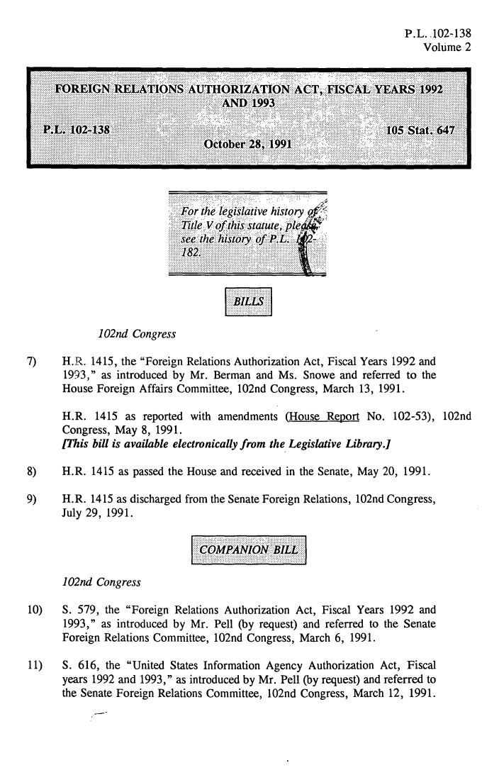 handle is hein.leghis/forela0002 and id is 1 raw text is: P.L..102-138
Volume 2

For the legislative history -
Title V of this statute, ple
see the history of P.L.     -
182.

102nd Congress

7)    H.R. 1415, the Foreign Relations Authorization Act, Fiscal Years 1992 and
1993, as introduced by Mr. Berman and Ms. Snowe and referred to the
House Foreign Affairs Committee, 102nd Congress, March 13, 1991.
H.R. 1415 as reported with amendments (House Report No. 102-53), 102nd
Congress, May 8, 1991.
[This bill is available electronically from the Legislative Library.]
8)    H.R. 1415 as passed the House and received in the Senate, May 20, 1991.
9)    H.R. 1415 as discharged from the Senate Foreign Relations, 102nd Congress,
July 29, 1991.
COMPANION BILL
102nd Congress
10)   S. 579, the Foreign Relations Authorization Act, Fiscal Years 1992 and
1993, as introduced by Mr. Pell (by request) and referred to the Senate
Foreign Relations Committee, 102nd Congress, March 6, 1991.
11)   S. 616, the United States Information Agency Authorization Act, Fiscal
years 1992 and 1993, as introduced by Mr. Pell (by request) and referred to
the Senate Foreign Relations Committee, 102nd Congress, March 12, 1991.

BILLS


