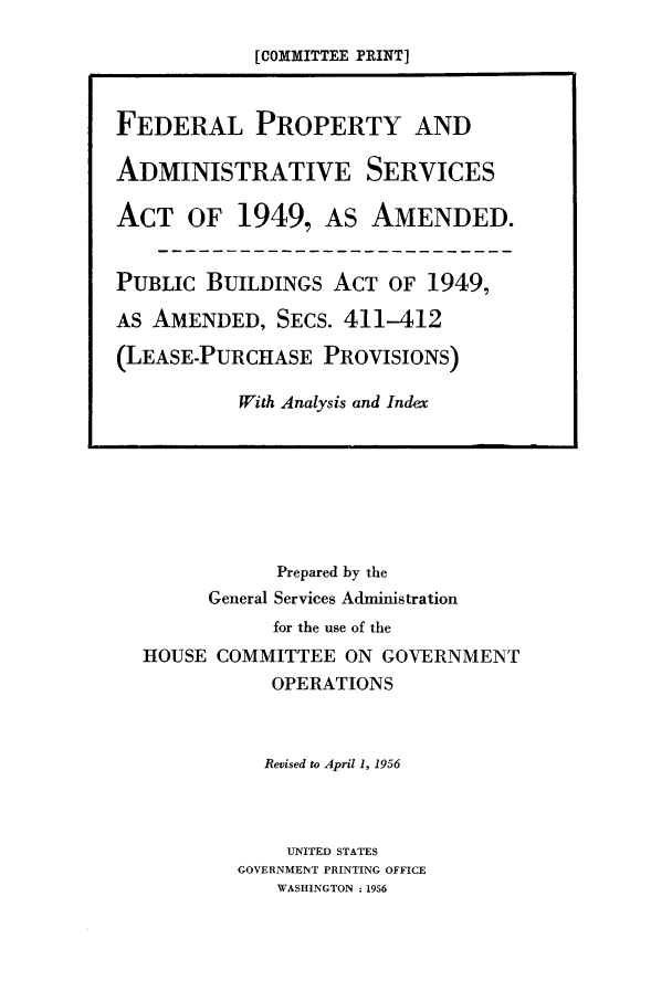 handle is hein.leghis/fpaserb0001 and id is 1 raw text is: [COMMITTEE PRINT]
FEDERAL PROPERTY AND
ADMINISTRATIVE SERVICES
ACT OF 1949, AS AMENDED.
PUBLIC BUILDINGS ACT OF 1949,
AS AMENDED, SECS. 411-412
(LEASE-PURCHASE PROVISIONS)
With Analysis and Index

Prepared by the
General Services Administration
for the use of the
HOUSE COMMITTEE ON GOVERNMENT
OPERATIONS
Revised to April 1, 1956
UNITED STATES
GOVERNMENT PRINTING OFFICE
WASHINGTON : 1956



